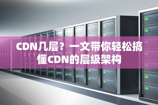 CDN几层？一文带你轻松搞懂CDN的层级架构