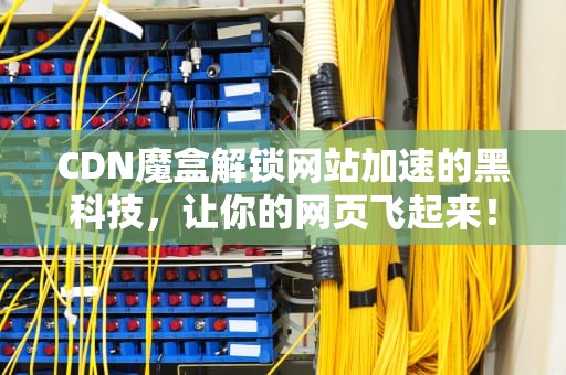 CDN魔盒解锁网站加速的黑科技，让你的网页飞起来！