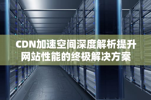 CDN加速空间深度解析提升网站性能的终极解决方案