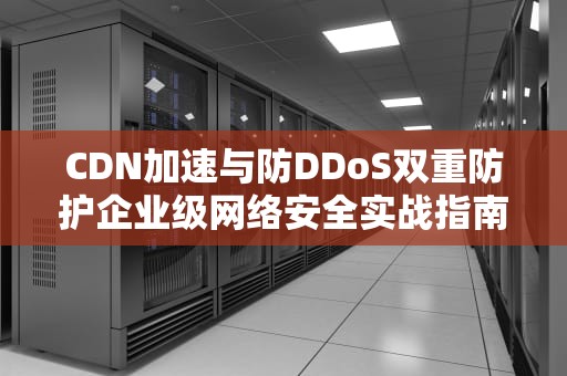 CDN加速与防DDoS双重防护企业级网络安全实战指南
