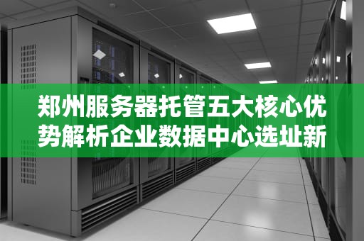 郑州服务器托管五大核心优势解析企业数据中心选址新趋势
