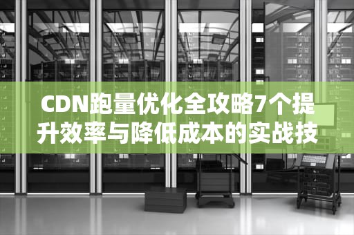 CDN跑量优化全攻略7个提升效率与降低成本的实战技巧