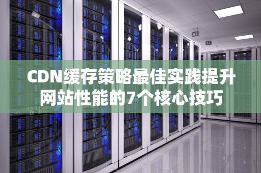 CDN缓存策略最佳实践提升网站性能的7个核心技巧