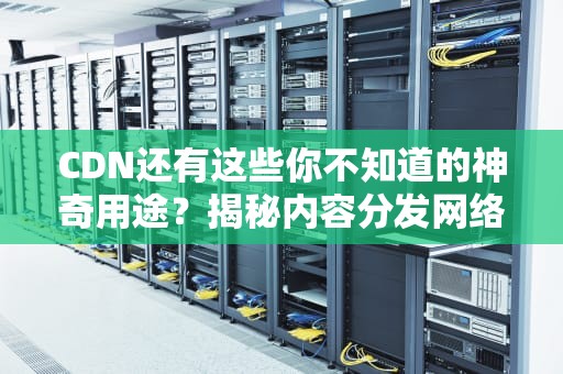 CDN还有这些你不知道的神奇用途？揭秘内容分发网络的隐藏技能！