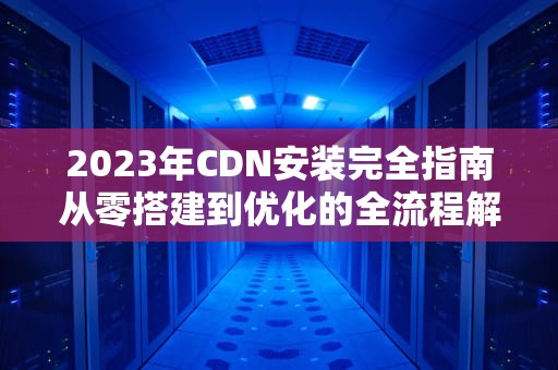 2023年CDN安装完全指南从零搭建到优化的全流程解析