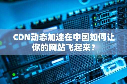 CDN动态加速在中国如何让你的网站飞起来？