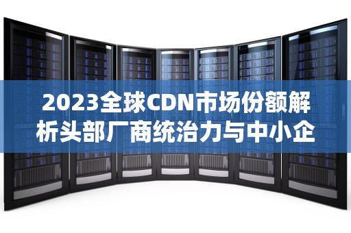 2023全球CDN市场份额解析头部厂商统治力与中小企业突围策略