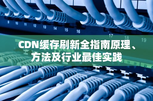CDN缓存刷新全指南原理、方法及行业最佳实践