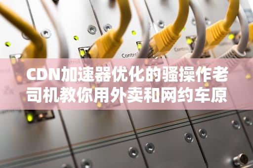 CDN加速器优化的骚操作老司机教你用外卖和网约车原理给网站打鸡血