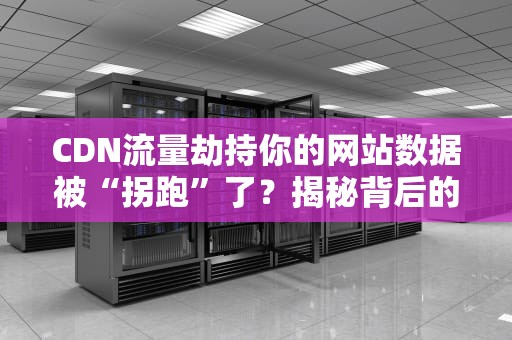 CDN流量劫持你的网站数据被“拐跑”了？揭秘背后的黑科技与防范之道