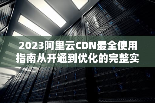 2023阿里云CDN最全使用指南从开通到优化的完整实战教程