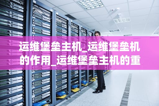 运维堡垒主机_运维堡垒机的作用_运维堡垒主机的重要性与实践