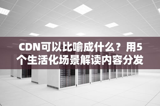 CDN可以比喻成什么？用5个生活化场景解读内容分发网络原理