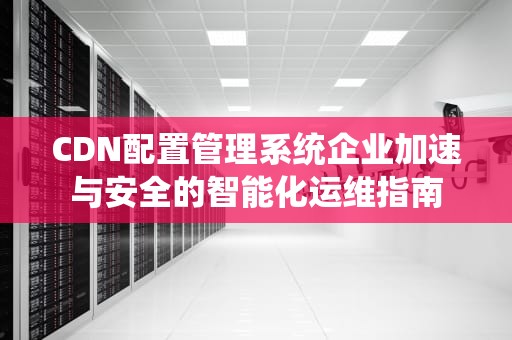 CDN配置管理系统企业加速与安全的智能化运维指南