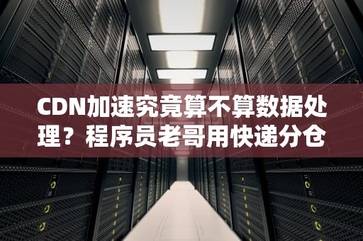 CDN加速究竟算不算数据处理？程序员老哥用快递分仓给你整明白了