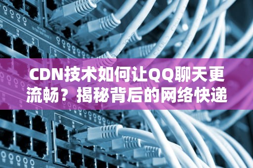 CDN技术如何让QQ聊天更流畅？揭秘背后的网络快递员