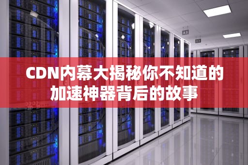 CDN内幕大揭秘你不知道的加速神器背后的故事