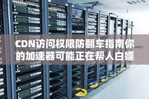 CDN访问权限防翻车指南你的加速器可能正在帮人白嫖！