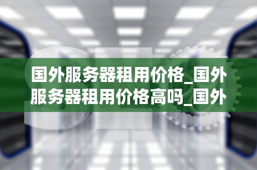 国外服务器租用价格_国外服务器租用价格高吗_国外服务器租用价格全面解析