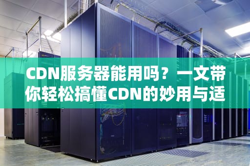 CDN服务器能用吗？一文带你轻松搞懂CDN的妙用与适用场景