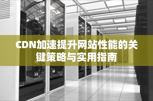 CDN加速提升网站性能的关键策略与实用指南