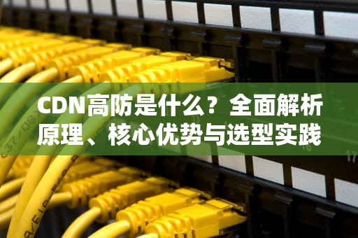 CDN高防是什么？全面解析原理、核心优势与选型实践指南