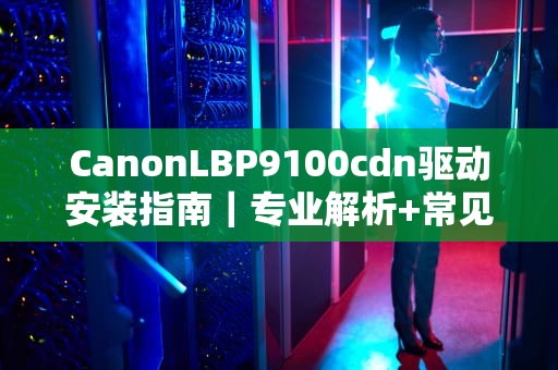 CanonLBP9100cdn驱动安装指南｜专业解析+常见问题解决方案