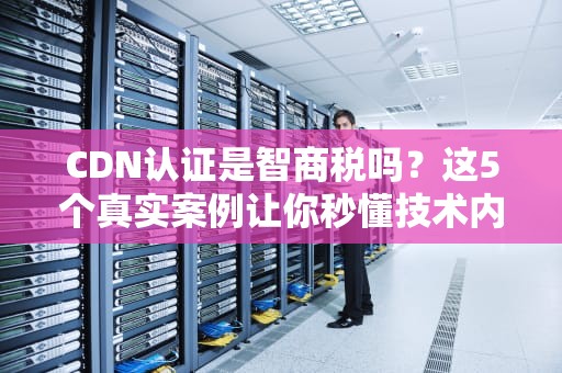 CDN认证是智商税吗？这5个真实案例让你秒懂技术内幕