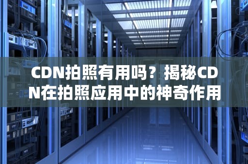 CDN拍照有用吗？揭秘CDN在拍照应用中的神奇作用