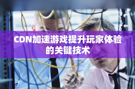 CDN加速游戏提升玩家体验的关键技术