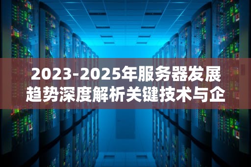 2023-2025年服务器发展趋势深度解析关键技术与企业转型指南