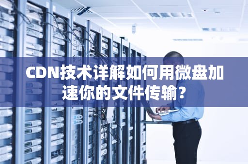 CDN技术详解如何用微盘加速你的文件传输？