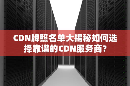 CDN牌照名单大揭秘如何选择靠谱的CDN服务商？