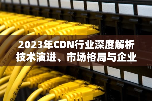 2023年CDN行业深度解析技术演进、市场格局与企业选型指南