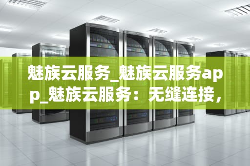 魅族云服务_魅族云服务app_魅族云服务：无缝连接，数据安全