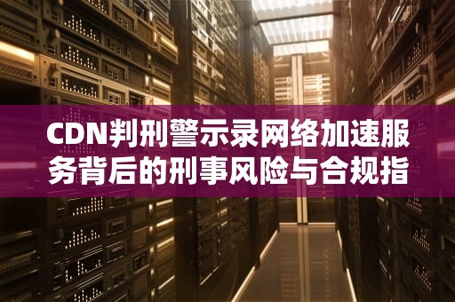 CDN判刑警示录网络加速服务背后的刑事风险与合规指南