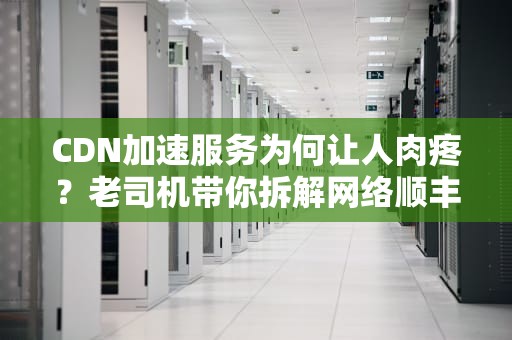 CDN加速服务为何让人肉疼？老司机带你拆解网络顺丰的成本账单