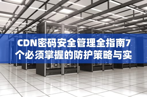 CDN密码安全管理全指南7个必须掌握的防护策略与实战技巧