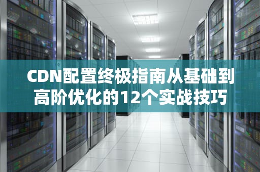 CDN配置终极指南从基础到高阶优化的12个实战技巧