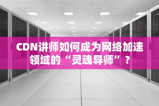 CDN讲师如何成为网络加速领域的“灵魂导师”？