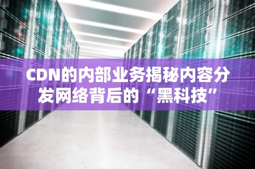 CDN的内部业务揭秘内容分发网络背后的“黑科技”