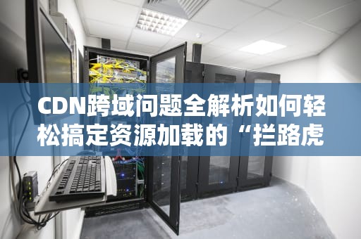 CDN跨域问题全解析如何轻松搞定资源加载的“拦路虎”？