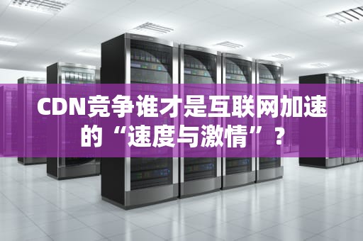 CDN竞争谁才是互联网加速的“速度与激情”？