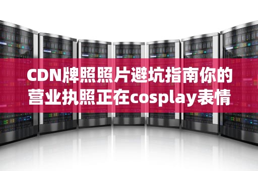 CDN牌照照片避坑指南你的营业执照正在cosplay表情包吗？