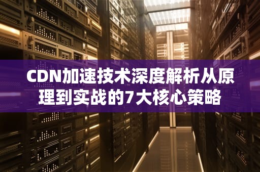 CDN加速技术深度解析从原理到实战的7大核心策略