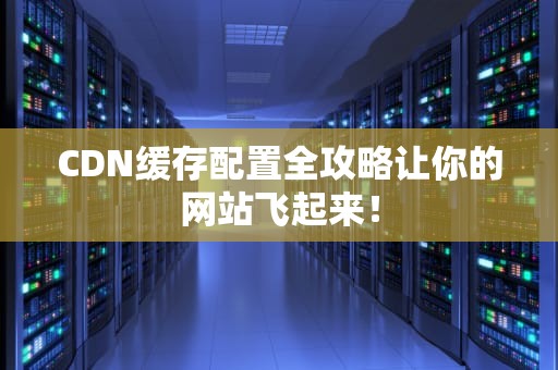 CDN缓存配置全攻略让你的网站飞起来！