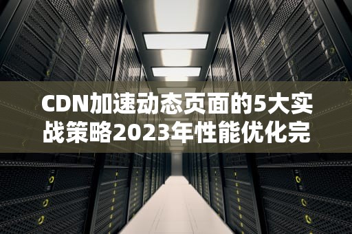 CDN加速动态页面的5大实战策略2023年性能优化完全指南