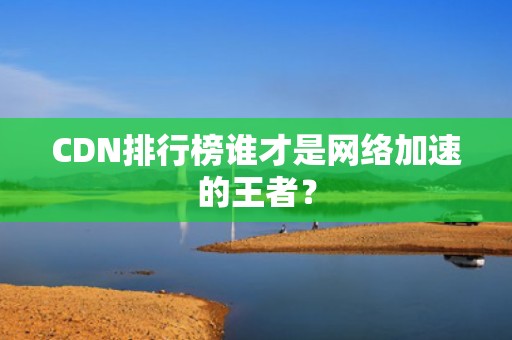 CDN排行榜谁才是网络加速的王者？