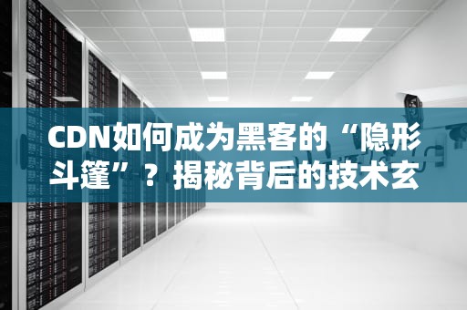 CDN如何成为黑客的“隐形斗篷”？揭秘背后的技术玄机