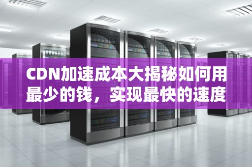 CDN加速成本大揭秘如何用最少的钱，实现最快的速度？